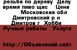 резьба по дереву “Делу время-пиво щас“ › Цена ­ 6 000 - Московская обл., Дмитровский р-н, Дмитров г. Хобби. Ручные работы » Услуги   